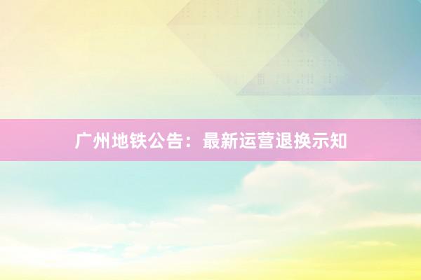 广州地铁公告：最新运营退换示知